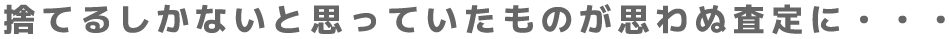 捨てるしかないと思っていたものが思わぬ査定に・・・